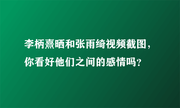 李柄熹晒和张雨绮视频截图，你看好他们之间的感情吗？