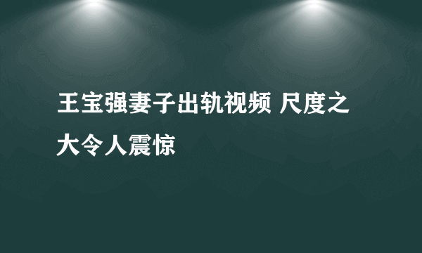 王宝强妻子出轨视频 尺度之大令人震惊