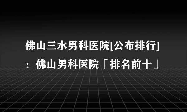 佛山三水男科医院[公布排行]：佛山男科医院「排名前十」