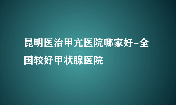 昆明医治甲亢医院哪家好-全国较好甲状腺医院