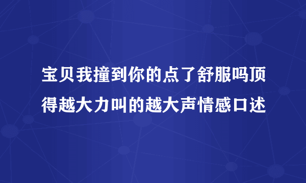 宝贝我撞到你的点了舒服吗顶得越大力叫的越大声情感口述