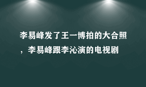 李易峰发了王一博拍的大合照，李易峰跟李沁演的电视剧