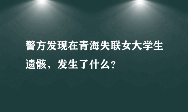 警方发现在青海失联女大学生遗骸，发生了什么？