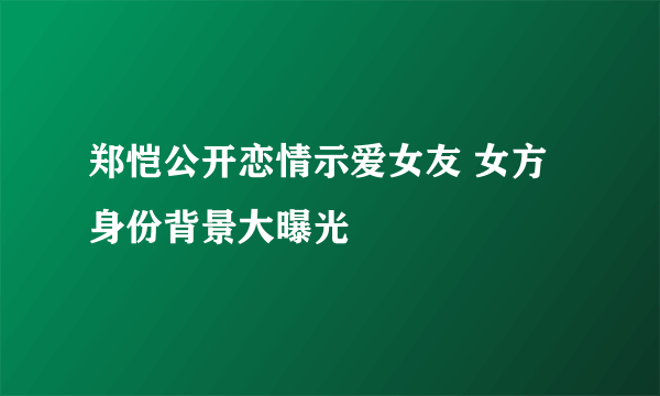 郑恺公开恋情示爱女友 女方身份背景大曝光