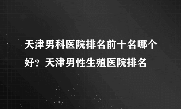 天津男科医院排名前十名哪个好？天津男性生殖医院排名