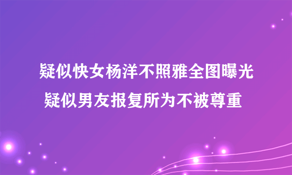 疑似快女杨洋不照雅全图曝光 疑似男友报复所为不被尊重