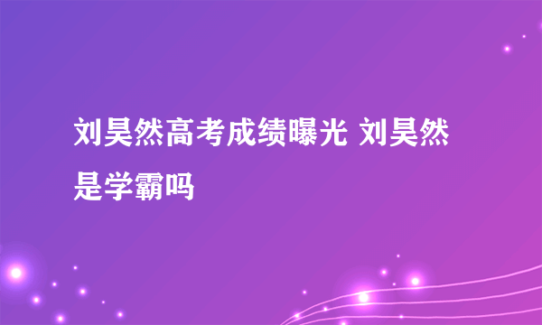 刘昊然高考成绩曝光 刘昊然是学霸吗