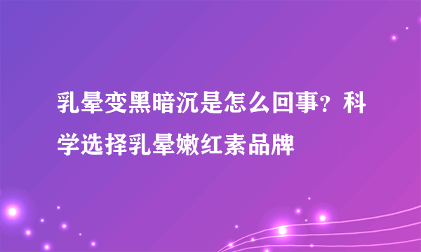 乳晕变黑暗沉是怎么回事？科学选择乳晕嫩红素品牌