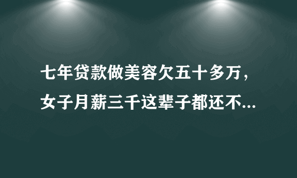 七年贷款做美容欠五十多万，女子月薪三千这辈子都还不完了，你怎么看？