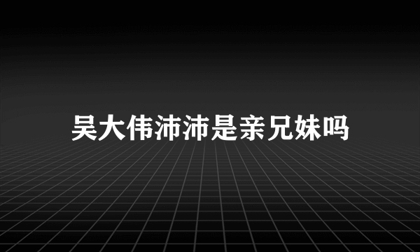 吴大伟沛沛是亲兄妹吗