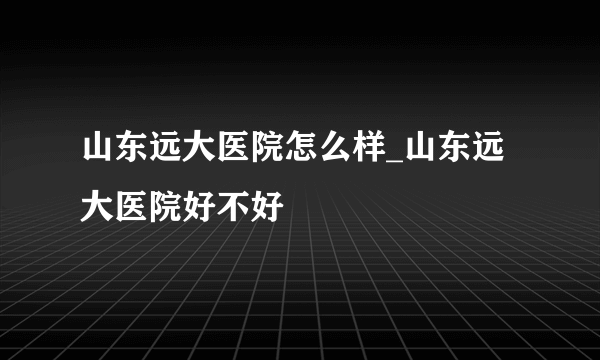 山东远大医院怎么样_山东远大医院好不好