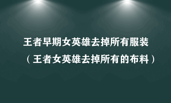 王者早期女英雄去掉所有服装（王者女英雄去掉所有的布料）