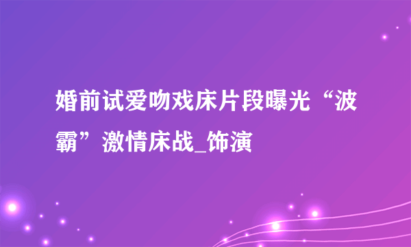 婚前试爱吻戏床片段曝光“波霸”激情床战_饰演