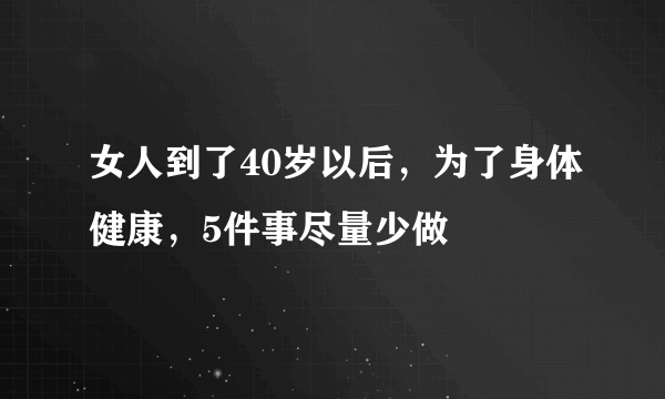 女人到了40岁以后，为了身体健康，5件事尽量少做