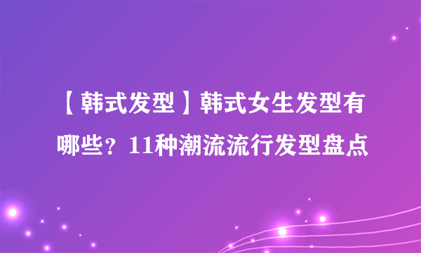 【韩式发型】韩式女生发型有哪些？11种潮流流行发型盘点