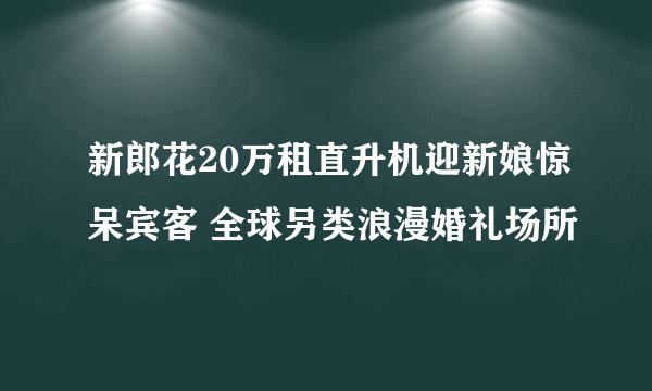 新郎花20万租直升机迎新娘惊呆宾客 全球另类浪漫婚礼场所