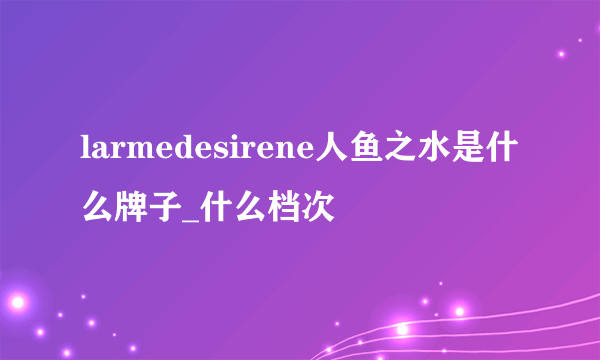 larmedesirene人鱼之水是什么牌子_什么档次