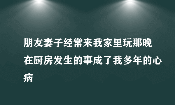 朋友妻子经常来我家里玩那晚在厨房发生的事成了我多年的心病