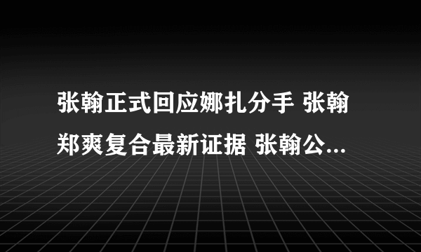 张翰正式回应娜扎分手 张翰郑爽复合最新证据 张翰公开说怀念郑爽