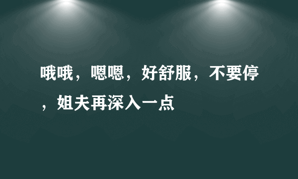 哦哦，嗯嗯，好舒服，不要停，姐夫再深入一点