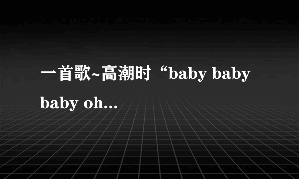 一首歌~高潮时“baby baby baby oh~baby baby baby oh~”，挺流行的，叫什么名字呀？谢谢~