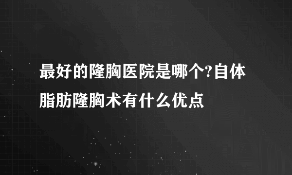 最好的隆胸医院是哪个?自体脂肪隆胸术有什么优点