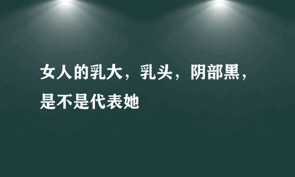 女人的乳大，乳头，阴部黑，是不是代表她