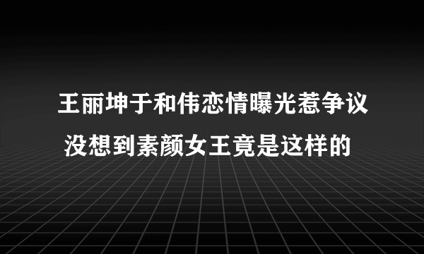 王丽坤于和伟恋情曝光惹争议 没想到素颜女王竟是这样的