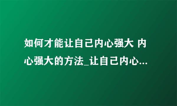 如何才能让自己内心强大 内心强大的方法_让自己内心变得强大处事方法_内心强大过程你会担心的几点_让自己的内心变得强大小诀窍