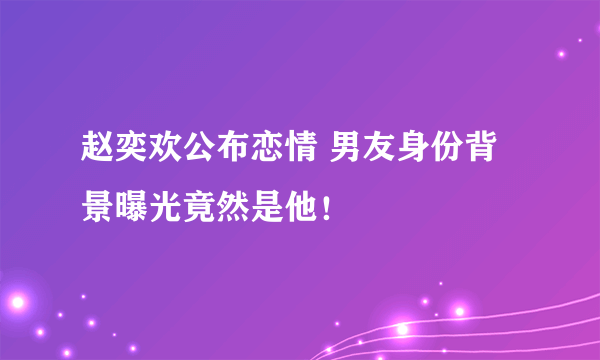 赵奕欢公布恋情 男友身份背景曝光竟然是他！