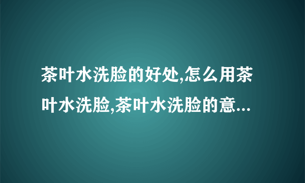 茶叶水洗脸的好处,怎么用茶叶水洗脸,茶叶水洗脸的意事项,用什么洗脸最最适合