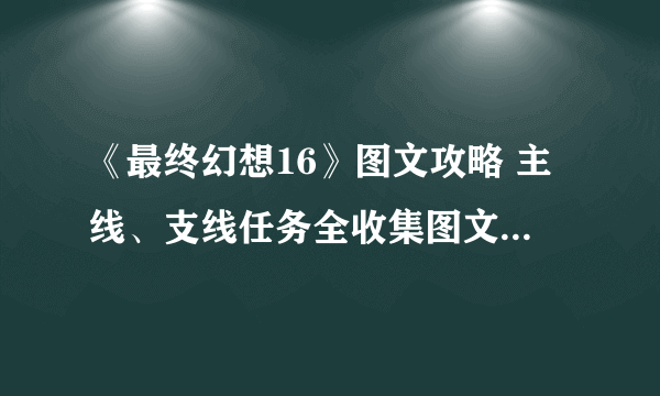 《最终幻想16》图文攻略 主线、支线任务全收集图文流程攻略