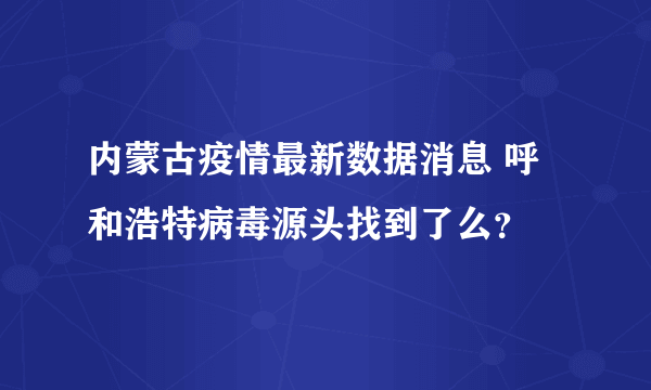 内蒙古疫情最新数据消息 呼和浩特病毒源头找到了么？