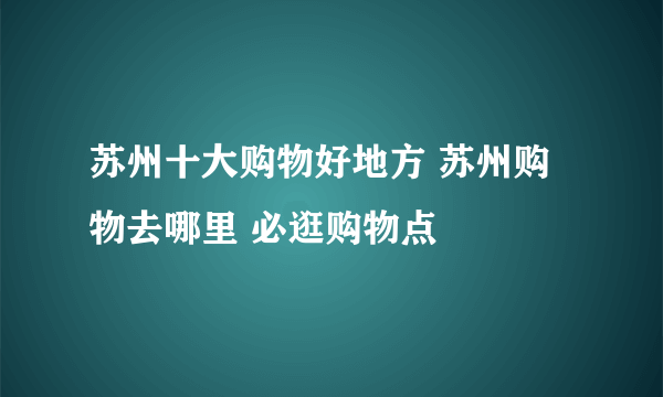 苏州十大购物好地方 苏州购物去哪里 必逛购物点