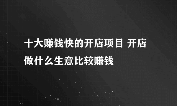 十大赚钱快的开店项目 开店做什么生意比较赚钱