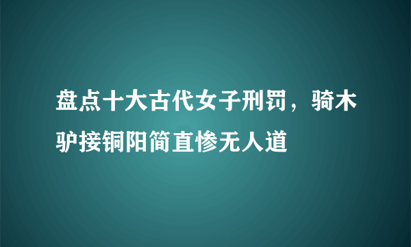 盘点十大古代女子刑罚，骑木驴接铜阳简直惨无人道