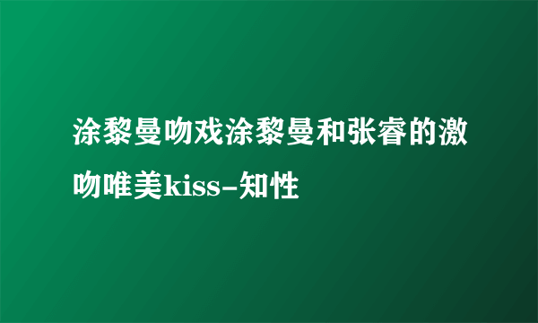 涂黎曼吻戏涂黎曼和张睿的激吻唯美kiss-知性