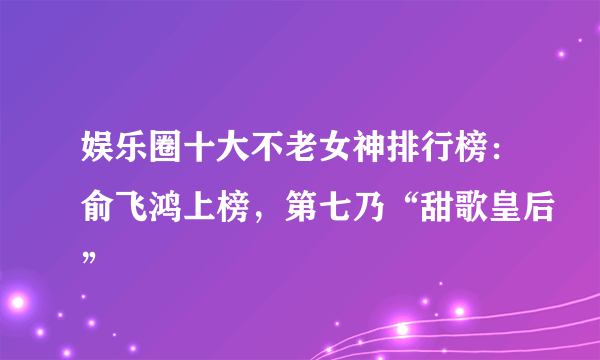 娱乐圈十大不老女神排行榜：俞飞鸿上榜，第七乃“甜歌皇后”