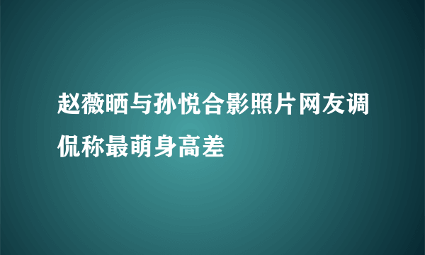 赵薇晒与孙悦合影照片网友调侃称最萌身高差