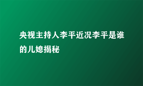 央视主持人李平近况李平是谁的儿媳揭秘