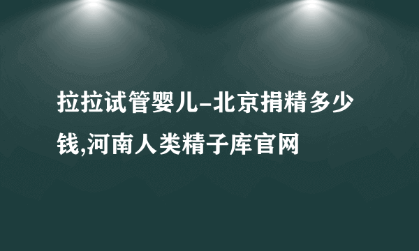 拉拉试管婴儿-北京捐精多少钱,河南人类精子库官网