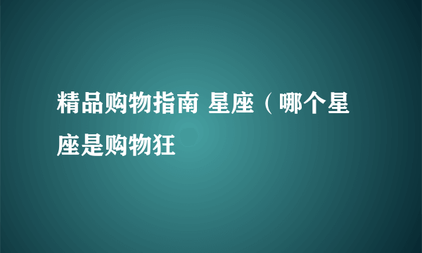 精品购物指南 星座（哪个星座是购物狂