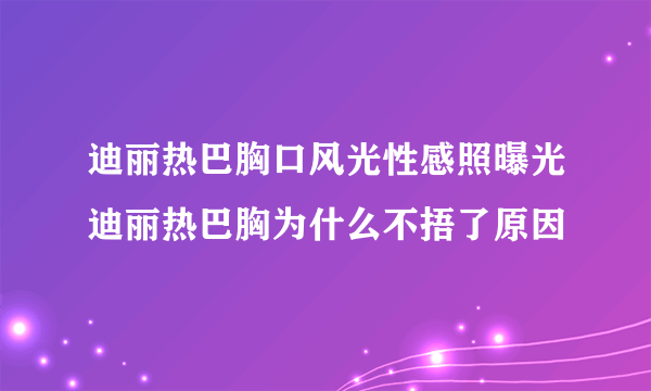 迪丽热巴胸口风光性感照曝光迪丽热巴胸为什么不捂了原因