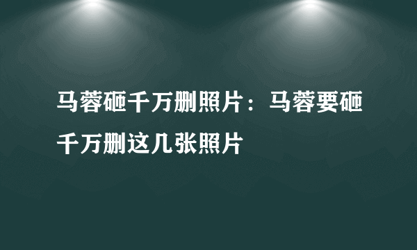 马蓉砸千万删照片：马蓉要砸千万删这几张照片