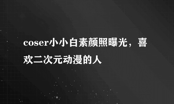 coser小小白素颜照曝光，喜欢二次元动漫的人