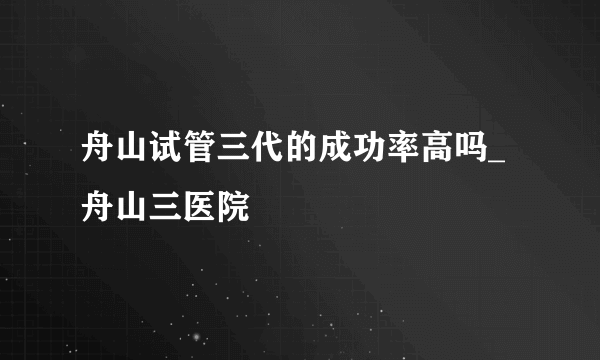 舟山试管三代的成功率高吗_舟山三医院