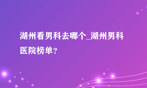 湖州看男科去哪个_湖州男科医院榜单？