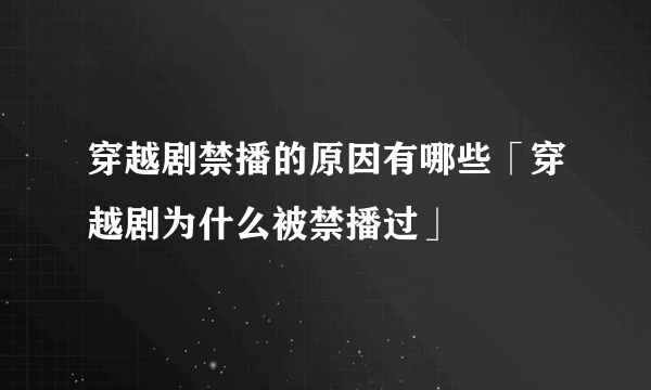 穿越剧禁播的原因有哪些「穿越剧为什么被禁播过」