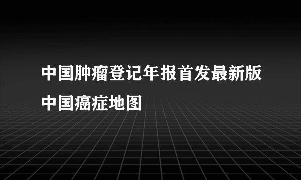 中国肿瘤登记年报首发最新版中国癌症地图