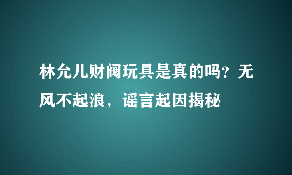 林允儿财阀玩具是真的吗？无风不起浪，谣言起因揭秘